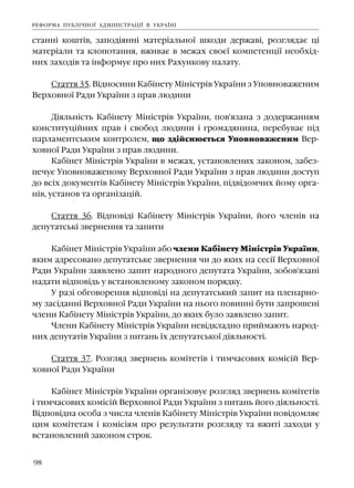 98
ñòàíí³ êîøò³â, çàïîä³ÿíí³ ìàòåð³àëüíî¿ øêîäè äåðæàâ³, ðîçãëÿäàº ö³
ìàòåð³àëè òà êëîïîòàííÿ, âæèâàº â ìåæàõ ñâîº¿ êîìïåòåíö³¿ íåîáõ³ä-
íèõ çàõîä³â òà ³íôîðìóº ïðî íèõ Ðàõóíêîâó ïàëàòó.
Ñòàòòÿ 35. Â³äíîñèíè Êàá³íåòó Ì³í³ñòð³â Óêðà¿íè ç Óïîâíîâàæåíèì
Âåðõîâíî¿ Ðàäè Óêðà¿íè ç ïðàâ ëþäèíè
Ä³ÿëüí³ñòü Êàá³íåòó Ì³í³ñòð³â Óêðà¿íè, ïîâ'ÿçàíà ç äîäåðæàííÿì
êîíñòèòóö³éíèõ ïðàâ ³ ñâîáîä ëþäèíè ³ ãðîìàäÿíèíà, ïåðåáóâàº ï³ä
ïàðëàìåíòñüêèì êîíòðîëåì, ùî çä³éñíþºòüñÿ Óïîâíîâàæåíèì Âåð-
õîâíî¿ Ðàäè Óêðà¿íè ç ïðàâ ëþäèíè.
Êàá³íåò Ì³í³ñòð³â Óêðà¿íè â ìåæàõ, óñòàíîâëåíèõ çàêîíîì, çàáåç-
ïå÷óº Óïîâíîâàæåíîìó Âåðõîâíî¿ Ðàäè Óêðà¿íè ç ïðàâ ëþäèíè äîñòóï
äî âñ³õ äîêóìåíò³â Êàá³íåòó Ì³í³ñòð³â Óêðà¿íè, ï³äâ³äîì÷èõ éîìó îðãà-
í³â, óñòàíîâ òà îðãàí³çàö³é.
Ñòàòòÿ 36. Â³äïîâ³ä³ Êàá³íåòó Ì³í³ñòð³â Óêðà¿íè, éîãî ÷ëåí³â íà
äåïóòàòñüê³ çâåðíåííÿ òà çàïèòè
Êàá³íåò Ì³í³ñòð³â Óêðà¿íè àáî ÷ëåíè Êàá³íåòó Ì³í³ñòð³â Óêðà¿íè,
ÿêèì àäðåñîâàíî äåïóòàòñüêå çâåðíåííÿ ÷è äî ÿêèõ íà ñåñ³¿ Âåðõîâíî¿
Ðàäè Óêðà¿íè çàÿâëåíî çàïèò íàðîäíîãî äåïóòàòà Óêðà¿íè, çîáîâ'ÿçàí³
íàäàòè â³äïîâ³äü ó âñòàíîâëåíîìó çàêîíîì ïîðÿäêó.
Ó ðàç³ îáãîâîðåííÿ â³äïîâ³ä³ íà äåïóòàòñüêèé çàïèò íà ïëåíàðíî-
ìó çàñ³äàíí³ Âåðõîâíî¿ Ðàäè Óêðà¿íè íà íüîãî ïîâèíí³ áóòè çàïðîøåí³
÷ëåíè Êàá³íåòó Ì³í³ñòð³â Óêðà¿íè, äî ÿêèõ áóëî çàÿâëåíî çàïèò.
×ëåíè Êàá³íåòó Ì³í³ñòð³â Óêðà¿íè íåâ³äêëàäíî ïðèéìàþòü íàðîä-
íèõ äåïóòàò³â Óêðà¿íè ç ïèòàíü ¿õ äåïóòàòñüêî¿ ä³ÿëüíîñò³.
Ñòàòòÿ 37. Ðîçãëÿä çâåðíåíü êîì³òåò³â ³ òèì÷àñîâèõ êîì³ñ³é Âåð-
õîâíî¿ Ðàäè Óêðà¿íè
Êàá³íåò Ì³í³ñòð³â Óêðà¿íè îðãàí³çîâóº ðîçãëÿä çâåðíåíü êîì³òåò³â
³ òèì÷àñîâèõ êîì³ñ³é Âåðõîâíî¿ Ðàäè Óêðà¿íè ç ïèòàíü éîãî ä³ÿëüíîñò³.
Â³äïîâ³äíà îñîáà ç ÷èñëà ÷ëåí³â Êàá³íåòó Ì³í³ñòð³â Óêðà¿íè ïîâ³äîìëÿº
öèì êîì³òåòàì ³ êîì³ñ³ÿì ïðî ðåçóëüòàòè ðîçãëÿäó òà âæèò³ çàõîäè ó
âñòàíîâëåíèé çàêîíîì ñòðîê.
ÐÅÔÎÐÌÀ ÏÓÁË²×ÍÎ¯ ÀÄÌ²Í²ÑÒÐÀÖ²¯ Â ÓÊÐÀ¯Í²
 