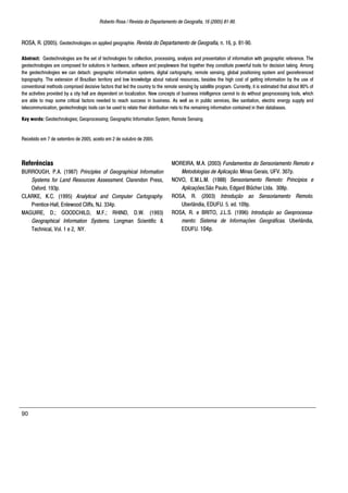 Roberto Rosa / Revista do Departamento de Geografia, 16 (2005) 81-90.
90
ROSA, R. (2005). Geotechnologies on applied geographie. Revista do Departamento de Geografia, n. 16, p. 81-90.
Abstract: Geotechnologies are the set of technologies for collection, processing, analysis and presentation of information with geographic reference. The
geotechnologies are composed for solutions in hardware, software and peopleware that together they constitute powerful tools for decision taking. Among
the geotechnologies we can detach: geographic information systems, digital cartography, remote sensing, global positioning system and georeferenced
topography. The extension of Brazilian territory and low knowledge about natural resources, besides the high cost of getting information by the use of
conventional methods comprised decisive factors that led the country to the remote sensing by satellite program. Currently, it is estimated that about 80% of
the activities provided by a city hall are dependent on localization. New concepts of business intelligence cannot to do without geoprocessing tools, which
are able to map some critical factors needed to reach success in business. As well as in public services, like sanitation, electric energy supply and
telecommunication, geotechnologic tools can be used to relate their distribution nets to the remaining information contained in their databases.
Key words: Geotechnologies; Geoprocessing; Geographic Information System; Remote Sensing.
Recebido em 7 de setembro de 2005, aceito em 2 de outubro de 2005.
Referências
BURROUGH, P.A. (1987) Principles of Geographical Information
Systems for Land Resources Assessment. Clarendon Press,
Oxford. 193p.
CLARKE, K.C. (1995) Analytical and Computer Cartography.
Prentice-Hall, Enlewood Cliffs, NJ. 334p.
MAGUIRE, D.; GOODCHILD, M.F.; RHIND, D.W. (1993)
Geographical Information Systems. Longman Scientific &
Technical, Vol. 1 e 2, NY.
MOREIRA, M.A. (2003) Fundamentos do Sensoriamento Remoto e
Metodologias de Aplicação. Minas Gerais, UFV. 307p.
NOVO, E.M.L.M. (1988) Sensoriamento Remoto: Princípios e
Aplicações.São Paulo, Edgard Blücher Ltda. 308p.
ROSA, R. (2003) Introdução ao Sensoriamento Remoto.
Uberlândia, EDUFU. 5. ed. 109p.
ROSA, R. e BRITO, J.L.S. (1996) Introdução ao Geoprocessa-
mento: Sistema de Informações Geográficas. Uberlândia,
EDUFU. 104p.
 