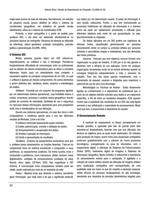 Roberto Rosa / Revista do Departamento de Geografia, 16 (2005) 81-90.
82
mapa-base preciso da área de interesse. Normalmente, em estudos
de pequena escala (pouco detalhe) se utiliza o sistema de
coordenadas geográficas, em trabalhos de grande escala
(detalhados), utiliza-se o sistema de coordenadas UTM.
Portanto, a base cartográfica é o ponto de partida para
qualquer GIS, e ela deve ser elaborada obedecendo-se os
princípios básicos da cartografia. Devemos da atenção ao elipsóide
de referência, datum geodésico, projeção cartográfica, precisão
gráfica e generalização (CLARK, 1995).
O Sistema GIS
Muitas pessoas quando falam em GIS referem-se,
especificamente, ao software e não à tecnologia. Percebe-se
freqüentemente dificuldade de comunicação entre os profissionais
que se utilizam da mesma nomenclatura para se referir a conceitos
diferentes. Assim, para um entendimento mais completo, é
necessário explicar os principais componentes de um GIS, no qual
o software é apenas um desses componentes. Os outros elementos
a serem definidos são: hardware, dados, usuários e metodologias
de análise.
Software - Formado por um conjunto de programas (geridos
por um determinado sistema operacional), cuja finalidade básica é
coletar, armazenar, processar e analisar dados geográficos, tirando
partido do aumento da velocidade, facilidade de uso e segurança
no manuseio destas informações, apontando para uma perspectiva
multi, intra e interdisciplinar de sua utilização.
Quanto aos sistemas operacionais, no caso dos micro e mini
computadores, a tendência aponta para o uso das diferentes
versões do Windows, Linux e do Unix.
O software contempla basicamente quatro módulos:
(i) Coleta, padronização, entrada e validação de dados;
(ii) Armazenamento e recuperação dos dados;
(iii) Análise e geração de informação;
(iv) Saída e apresentação de resultados.
Hardware - Conjunto de equipamentos necessários para que
o software possa desempenhar as funções descritas. Trata-se do
componente físico do sistema envolvendo o computador e seus
periféricos, ou equipamentos auxiliares. De forma sucinta, inclui o
computador e periféricos, como impressora, plotter, scanner, mesa
digitalizadora, unidades de armazenamento (unidades de disco
flexível, disco rígido, CD-Rom, DVD, fitas magnéticas e ZIP
Drivers). A comunicação entre computadores também pode ser
citada, sendo realizada por meio de um ambiente de rede.
Dados - Material bruto que alimenta o sistema, permitindo
gerar informação, que nada mais é do que o significado atribuído
aos dados por um determinado usuário. O poder da informação é,
sem dúvida, indiscutível. Porém, o que tem revolucionado os
processos tradicionais de utilização da informação é a maneira
como ela pode ser rapidamente processada e utilizada para
diferentes objetivos pelo modo de sua apresentação, ou seja,
georreferenciada ou mapeada.
Os dados utilizados em um SIG podem ser originários de
diversas fontes, classificadas genericamente em primárias
(levantamento direto no campo ou produtos obtidos por sensores
remotos) e secundárias (mapas e estatísticas), que são derivadas
das fontes primárias.
Usuários - Pessoas que com objetivos comuns formam uma
organização ou grupo de trabalho. O GIS por si só não garante a
eficiência nem a eficácia de sua aplicação. Como em qualquer
organização, ferramentas novas só se tornam eficientes quando se
consegue integrá-las adequadamente a todo o processo de
trabalho. Para isto não basta apenas investimento, mas o
treinamento de pessoal, usuários e dirigentes para maximizar o
potencial de uso de uma nova tecnologia.
Metodologias ou Técnicas de Análise - Estão diretamente
ligadas ao conhecimento e à experiência do profissional que, a
partir de um objetivo definido submete seus dados a um tratamento
específico, a fim de obter os resultados desejados. Este aspecto
mostra que a qualidade dos resultados de um GIS não está ligada
somente à sua sofisticação e capacidade de processamento. Muito
mais que isso, é proporcional à experiência do usuário.
O Sensoriamento Remoto
A carência de mapeamento no Brasil, principalmente em
escalas grandes, é agravada pelo fato de grande parte dele
encontrar-se desatualizada, fazendo com que sua utilização não
alcance os objetivos para os quais foram elaborados. Os métodos
para produção de mapas, assim como para atualização cartográfica
evoluíram gradativamente com o advento de novos processos
tecnológicos, principalmente na área da informática, com o
mapeamento digital, a utilização de Sistemas de Posicionamento
Global (GPS), tratamento digital de imagens e Sistemas de
Informação Geográfica. Neste contexto, é indiscutível a importância
do sensoriamento remoto para a cartografia. A agilidade e a
redução de custos obtidos através da utilização de imagens orbitais
para atualização cartográfica vêm acompanhadas de uma
qualidade cada vez maior no que diz respeito à resolução espacial,
obtida através de sensores muitiespectrais de alta tecnologia,
atendendo aos requisitos de precisão planimétricas exigidos para
 