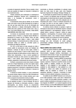 Geotecnologias na geografia aplicada
83
as escalas do mapeamento sistemático. Deve-se ressaltar o menor
custo para aquisição de imagens se comparado à realização de
novo recobrimento aéreo.
Portanto, atualmente, para a elaboração e ou atualização de
documentos cartográficos, lançamos mão a levantamentos de
campo e às tecnologias de sensoriamento remoto e
geoprocessamento.
O sensoriamento remoto pode ser definido, de uma maneira
ampla, como sendo a forma de obter informações de um objeto ou
alvo, sem que haja contato físico com ele. As informações são
obtidas utilizando-se a radiação eletromagnética refletida e/ou
emitida pelos alvos, geradas por fontes naturais como o Sol e a
Terra, ou por fontes artificiais como, por exemplo, o Radar (NOVO,
1988; MOREIRA, 2003; ROSA, 1993).
As técnicas de sensoriamento remoto foram amplamente
utilizadas durante a Primeira e a Segunda Guerras Mundiais no
planejamento de missões com fins militares. Porém, até então,
apenas fotografias aéreas obtidas a média e baixa altitude
mereciam destaque. O sensoriamento pode ser orbital, neste caso,
informações obtidas por satélite ou, sub-orbital quando as
informações são obtidas por aeronaves.
Em 1972, os EUA deram um salto colocando em órbita o
primeiro satélite de sensoriamento remoto com finalidade civil,
destinado à obtenção de dados de forma rápida, confiável e
freqüente dos alvos terrestres. A partir de então inúmeros outros
sistemas de obtenção de dados passivos ou ativos, orbitais ou sub-
orbitais foram desenvolvidos, e hoje a enorme quantidade de
informações fornecidas por estes sensores nos permite conhecer
melhor o nosso planeta, sendo ferramenta indispensável ao
inventário, mapeamento e monitoramento dos recursos naturais.
No Brasil, o sensoriamento remoto tomou impulso na década
de 60 com o Projeto Radambrasil, que tinha como objetivo realizar
um levantamento integrado dos recursos naturais do país. Este
programa proporcionou o treinamento e especialização de diversos
técnicos brasileiros, que até então só conheciam o manuseio de
fotografias aéreas.
A extensão do território brasileiro, e o pouco conhecimento
dos recursos naturais, aliado ao custo de se obter informações por
métodos convencionais, foram os fatores decisivos para o país
entrar no programa de sensoriamento remoto por satélite.
O sensoriamento remoto envolve basicamente duas fases: a
fase de aquisição de dados e a fase de utilização. Na fase de
aquisição são fornecidas as informações referentes à radiação
eletromagnética, aos sistemas sensores, ao comportamento
espectral dos alvos, à atmosfera, etc... Na fase de utilização são
mencionadas as diferentes possibilidades de aplicação destes
dados nas várias áreas do saber, assim como Geografia,
Agronomia, Engenharia Civil, Geologia, Hidrologia, Pedologia, etc...
As informações da superfície terrestre são coletadas por um
sensor. O sensor é um dispositivo capaz de responder à radiação
eletromagnética em determinada faixa do espectro eletromagnético,
registrá-la e gerar um produto numa forma adequada para ser
interpretada pelo usuário. O sensor é constituído basicamente por
um coletor, que pode ser uma lente, espelho ou antena e um
sistema de registro, que pode ser um detector ou filme.
Os sistemas sensores utilizados na aquisição e registro de
informações de alvos podem ser classificados segundo a resolução
espacial (imageadores e não-imageadores), segundo a fonte de
radiação (ativos e passivos) e segundo o sistema de registro
(fotográficos e não-fotográficos). Os sensores também possuem
características próprias, como resolução temporal, radiométrica,
espectral e espacial, que os diferencia em termos de aplicação.
Hoje, inúmeras instituições do país utilizam-se desta
tecnologia para obter informações de caráter geológico,
geomorfológico, pedológico, hidrológico, agrícola, florestal e de
qualidade ambiental.
Alguns satélites mais usados no Brasil
Existe uma grande variedade de satélites artificiais utilizados
atualmente, dentre os quais podemos destacar: militares,
telecomunicações, navegação, científicos, meteorológicos e de
sensoriamento remoto terrestre. A seguir, são apresentados alguns
dos satélites de sensoriamento terrestre mais usados no Brasil.
O Sistema LANDSAT - O sistema LANDSAT foi desenvolvido
pela NASA com o objetivo de permitir a aquisição de dados
espaciais, espectrais e temporais da superfície terrestre, de forma
global, sinóptica e repetitiva. Lançados em 1972 (ERTS –
LANDSAT 1), 1975 (LANDSAT 2), 1978 (LANDSAT 3), 1982
(LANDSAT 4), 1984 (LANDSAT 5), 1993 (LANDSAT 6) e 1999
(LANDSAT 7), utilizam como satélite uma plataforma do tipo
NIMBUS, onde são instalados os sensores e os demais
subsistemas destinados à gravação e transmissão de dados,
medição e controle de altitude e temperatura, retransmissão, etc.
Os satélites da série LANDSAT deslocam-se do norte para o
sul em órbita geocêntrica, circular, quase polar e heliossíncrona,
isto é, o ângulo Sol-Terra-satélite permanece constante, o que
garante condições semelhantes de iluminação ao longo do ano, na
área imageada. Os LANDSAT 1, 2 e 3 estavam equipados com dois
sistemas sensores; um sensor MSS (Multispectral Scanner System)
e um sensor RBV (Return Beam Vidicon). Os LANDSAT 4 e 5
 
