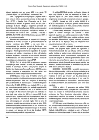 Roberto Rosa / Revista do Departamento de Geografia, 16 (2005) 81-90.
84
estavam equipados com um sensor MSS e um sensor TM
(Thematic Mapper) e os LANDSAT 6 e 7, com sensor ETM+.
SPOT - O programa SPOT foi planejado e projetado desde o
início como um sistema operacional e comercial de observação da
Terra (SPOT – Satellite Pour l'Observation de la Terre).
Estabelecido por iniciativa do governo francês em 1978, com a
participação da Suécia e Bélgica, o programa é gerenciado pelo
Centro Nacional de Estudos Espaciais - CNES, que é o responsável
pelo desenvolvimento do programa e operação dos satélites. Já
foram lançados com sucesso os SPOT 1 (22/02/86), 2 (11/01/90), 3
(26/09/93), 4 (24/03/98) e 5 (04/05/02). Destes, apenas o SPOT 3
não se encontra em operação.
A estrutura e o funcionamento do programa SPOT distingue
claramente, de um lado, as funções do gerenciamento técnico do
sistema, executadas pelo CNES e, de outro lado, a
responsabilidade das operações, atribuída à Spot Image, uma
empresa de vocação comercial. A Spot Image tem por missão
assegurar o eficiente gerenciamento das capacidades de aquisição
de imagens pelo satélite e a transmissão de dados a 21 estações
receptoras equipadas e conveniadas em todo o mundo, sendo três
na América do Sul, bem como desenvolver as normas e circuitos de
distribuição e comercialização das imagens SPOT.
CBERS - Em 6 de julho de 1988 foi assinado um programa
de cooperação entre a China e o Brasil para desenvolver dois
satélites de observação da Terra. Esse programa conjunto de
Satélites Sino-Brasileiros de Recursos Terrestres (CBERS) combina
recursos financeiros e especialistas dos dois países para
estabelecer um sistema completo de sensoriamento remoto.
O CBERS possui em sua carga útil múltiplos sensores, com
resoluções espaciais e freqüências de observação variadas. Os três
sensores imageadores a bordo são o imageador de visada larga
(WFI), a câmara CCD de alta resolução e o varredor multiespectral
infravermelho (IR-MSS). O WFI tem uma visada de 900 km no solo,
que proporciona uma visão sinótica com resolução espacial de 260
m e cobre o planeta em menos de 5 dias. Já os sensores CCD de
alta resolução e IR-MSS fornecem informações mais detalhadas em
uma visada mais estreita, de 120 km. A câmara CCD de alta
resolução tem a capacidade adicional de apontamento lateral de
±32º, que fornece uma frequência de observações aumentada ou
visão estereoscópica para uma dada região. Além da carga útil
imageadora, o satélite leva um sistema de coleta de dados (DCS)
para retransmitir dados ambientais colhidos no solo; um monitor do
ambiente espacial (SEM) para detecção de radiação de alta energia
no espaço e um gravador de fita de alta densidade (HDTR)
experimental para gravação de imagens a bordo.
Os satélites CBERS são lançados por foguetes chineses da
série Longa Marcha da base de lançamento de Shanxi, na
Republica Popular da China. Esses satélites vão ampliar e
complementar os sistemas de sensoriamento remoto em operação.
IKONOS - Lançado em 1999, o satélite IKONOS II (o
IKONOS I não chegou a ser lançado), primeiro satélite comercial
com resolução espacial de um metro, visava aumentar ainda mais
as potencialidades dos recursos existentes.
A Space Imaging desenvolveu o Programa IKONOS com o
objetivo de fornecer informação com qualidade e rapidez
largamente superiores aos padrões atuais de mercado. Vendidos
pela companhia CARTERRA, esses produtos constituem recurso
para entidades governamentais, agentes comerciais e cidadãos,
que assim têm à sua disposição meios de compreender mais
profundamente o meio onde se inserem.
Através da precisão e velocidade de atualização dos seus
produtos, este programa espera permitir aos agricultores o
monitoramento do estado das suas culturas, estimar as colheitas,
auxiliar cientistas a analisar áreas ambientalmente sensíveis e
prever tendências, permitir o monitoramento e planejamento dos
usos do solo por parte de entidades governamentais e servir como
instrumento das companhias de seguros na medição de danos
após desastres naturais. Estes são apenas alguns exemplos que
refletem a extensa funcionalidade da informação que pode ser
obtida através do Programa IKONOS.
QUICK BIRD - O QUICK BIRD é um satélite síncrono com o
Sol, com órbita quase polar, a 450 km de altitude, com inclinação de
98º em relação ao pólo. Este satélite foi programado para uma
freqüência de retorno que varia de 1 a 3 dias. Dependendo da
latitude, a resolução espacial pode chegar a 61 cm. Leva 93,4
minutos para dar uma volta em torno da Terra e possui uma largura
de varredura de 16,5 km. Seu sistema sensor opera em 5 faixas
espectrais.
TERRA e AQUA - O lançamento dos satélites TERRA
(formalmente conhecido como EOS-AM) em 1999 e AQUA em 2002
marcou uma nova era do monitoramento da atmosfera, oceanos e
continentes da Terra fornecendo observações globais e
esclarecimentos científicos da mudança da cobertura do solo,
produtividade global, variação e mudança do clima, riscos naturais
e o ozônio da atmosfera.
O TERRA opera numa órbita polar e síncrona com o Sol, com
uma inclinação de aproximadamente 98,2 graus, período orbital de
98,88 minutos e hora do cruzamento na descendente às 10:30 am.
A altitude média é 705 km e a velocidade no solo é 6,7 km/seg. A
distância entre órbitas adjacentes é 172 km e o ciclo de recorrência
 