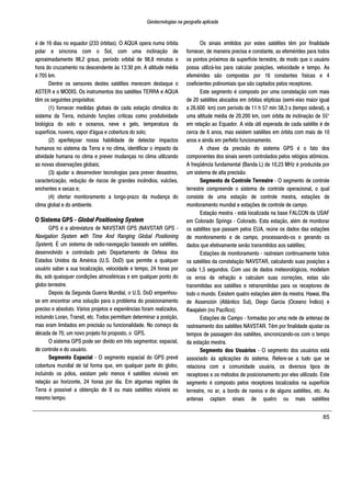 Geotecnologias na geografia aplicada
85
é de 16 dias no equador (233 órbitas). O AQUA opera numa órbita
polar e síncrona com o Sol, com uma inclinação de
aproximadamente 98,2 graus, período orbital de 98,8 minutos e
hora do cruzamento na descendente às 13:30 pm. A altitude média
é 705 km.
Dentre os sensores destes satélites merecem destaque o
ASTER e o MODIS. Os instrumentos dos satélites TERRA e AQUA
têm os seguintes propósitos:
(1) fornecer medidas globais de cada estação climática do
sistema da Terra, incluindo funções críticas como produtividade
biológica do solo e oceanos, neve e gelo, temperatura da
superfície, nuvens, vapor d'água e cobertura do solo;
(2) aperfeiçoar nossa habilidade de detectar impactos
humanos no sistema da Terra e no clima, identificar o impacto da
atividade humana no clima e prever mudanças no clima utilizando
as novas observações globais;
(3) ajudar a desenvolver tecnologias para prever desastres,
caracterização, redução de riscos de grandes incêndios, vulcões,
enchentes e secas e;
(4) ofertar monitoramento a longo-prazo da mudança do
clima global e do ambiente.
O Sistema GPS - Global Positioning System
GPS é a abreviatura de NAVSTAR GPS (NAVSTAR GPS -
Navigation System with Time And Ranging Global Positioning
System). É um sistema de radio-navegação baseado em satélites,
desenvolvido e controlado pelo Departamento de Defesa dos
Estados Unidos da América (U.S. DoD) que permite a qualquer
usuário saber a sua localização, velocidade e tempo, 24 horas por
dia, sob quaisquer condições atmosféricas e em qualquer ponto do
globo terrestre.
Depois da Segunda Guerra Mundial, o U.S. DoD empenhou-
se em encontrar uma solução para o problema do posicionamento
preciso e absoluto. Vários projetos e experiências foram realizados,
incluindo Loran, Transit, etc. Todos permitiam determinar a posição,
mas eram limitados em precisão ou funcionalidade. No começo da
década de 70, um novo projeto foi proposto, o GPS.
O sistema GPS pode ser divido em três segmentos: espacial,
de controle e do usuário.
Segmento Espacial - O segmento espacial do GPS prevê
cobertura mundial de tal forma que, em qualquer parte do globo,
incluindo os pólos, existam pelo menos 4 satélites visíveis em
relação ao horizonte, 24 horas por dia. Em algumas regiões da
Terra é possível a obtenção de 8 ou mais satélites visíveis ao
mesmo tempo.
Os sinais emitidos por estes satélites têm por finalidade
fornecer, de maneira precisa e constante, as efemérides para todos
os pontos próximos da superfície terrestre, de modo que o usuário
possa utilizá-los para calcular posições, velocidade e tempo. As
efemérides são compostas por 16 constantes físicas e 4
coeficientes polinomiais que são captados pelos receptores.
Este segmento é composto por uma constelação com mais
de 20 satélites alocados em órbitas elípticas (semi-eixo maior igual
a 26.600 km) com período de 11 h 57 min 58,3 s (tempo sideral), a
uma altitude média de 20.200 km, com órbita de inclinação de 55°
em relação ao Equador. A vida útil esperada de cada satélite é de
cerca de 6 anos, mas existem satélites em órbita com mais de 10
anos e ainda em perfeito funcionamento.
A chave da precisão do sistema GPS é o fato dos
componentes dos sinais serem controlados pelos relógios atômicos.
A freqüência fundamental (Banda L) de 10,23 MHz é produzida por
um sistema de alta precisão.
Segmento de Controle Terrestre - O segmento de controle
terrestre compreende o sistema de controle operacional, o qual
consiste de uma estação de controle mestra, estações de
monitoramento mundial e estações de controle de campo.
Estação mestra - está localizada na base FALCON da USAF
em Colorado Springs - Colorado. Esta estação, além de monitorar
os satélites que passam pelos EUA, reúne os dados das estações
de monitoramento e de campo, processando-os e gerando os
dados que efetivamente serão transmitidos aos satélites;
Estações de monitoramento - rastreiam continuamente todos
os satélites da constelação NAVSTAR, calculando suas posições a
cada 1,5 segundos. Com uso de dados meteorológicos, modelam
os erros de refração e calculam suas correções, estas são
transmitidas aos satélites e retransmitidas para os receptores de
todo o mundo. Existem quatro estações além da mestra: Hawai, Ilha
de Assención (Atlântico Sul), Diego Garcia (Oceano Índico) e
Kwajalein (no Pacífico);
Estações de Campo - formadas por uma rede de antenas de
rastreamento dos satélites NAVSTAR. Têm por finalidade ajustar os
tempos de passagem dos satélites, sincronizando-os com o tempo
da estação mestra.
Segmento dos Usuários - O segmento dos usuários está
associado às aplicações do sistema. Refere-se a tudo que se
relaciona com a comunidade usuária, os diversos tipos de
receptores e os métodos de posicionamento por eles utilizado. Este
segmento é composto pelos receptores localizados na superfície
terrestre, no ar, a bordo de navios e de alguns satélites, etc. As
antenas captam sinais de quatro ou mais satélites
 