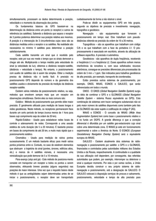 Roberto Rosa / Revista do Departamento de Geografia, 16 (2005) 81-90.
86
simultaneamente, processam os dados determinando a posição,
velocidade e o momento da observação dos pontos.
Os fundamentos básicos do GPS baseiam-se na
determinação da distância entre um ponto (o receptor) e outros de
referência (os satélites). Sabendo a distância que separa o receptor
de 3 pontos podemos determinar sua posição relativa aos mesmos.
A posição é a intersecção de 3 circunferências cujos raios são as
distâncias medidas entre o receptor e os satélites. Na realidade são
necessários no mínimo 4 satélites para determinar a posição
satisfatoriamente.
Cada satélite transmite um sinal que é recebido pelo
receptor, este por sua vez mede o tempo que os sinais demoram a
chegar até ele. Multiplicando o tempo medido pela velocidade do
sinal (a velocidade da luz), obtemos a distância receptor-satélite,
(distância = velocidade x tempo). No entanto, o posicionamento
com auxilio de satélites não é assim tão simples. Obter a medição
precisa da distância não é tarefa fácil. A precisão no
posicionamento GPS depende do número e da geometria dos
satélites usados e obviamente da precisão da medição da distância
receptor-satélite.
Existem vários métodos de posicionamento relativo, ou seja,
métodos que envolvem sempre mais que um receptor em
observações simultâneas. Dentre eles os mais comuns são:
Estático - Método de posicionamento que permite obter maior
precisão. É geralmente utilizado para medição de bases longas e
redes geodésicas. Neste método, os receptores permanecem fixos
durante um certo período de tempo (nunca menos de 1 hora para
bases cujo comprimento seja da ordem de 20 km).
Rápido-Estático - Usado para estabelecer redes locais de
controle e adensamento de redes. Corresponde a uma sessão
estática de curta duração (de 5 a 20 minutos). É bastante preciso
em bases de comprimento de até 20 km, e muito mais rápido que o
posicionamento estático.
Cinemático - Usado para medição de vários pontos
sucessivamente. É um método bastante eficaz para medir vários
pontos próximos entre si. Contudo, no caso de existirem elementos
que obstruam a trajetória do sinal (pontes, árvores, edifícios altos,
etc.) e menos de 4 satélites visíveis, é necessária uma
reinicialização que pode demorar de 5 a 10 minutos.
Pára-avança (stop and go) - Este método de posiciona-mento
consiste em transportar um receptor a todos os pontos a serem
observados, efetuando breves paradas (alguns segundos) nas
posições de maior interesse. Uma vez que o requisito básico deste
método é que as ambigüidades sejam determinadas antes de se
iniciar o posicionamento, o receptor deve ser transportado
cuidadosamente de forma a não obstruir o sinal.
Pode-se dividir os equipamentos GPS em três grupos,
segundo os objetivos de precisão e investimento: navegação,
topográfico e geodésico.
Navegação - são equipamentos que fornecem o
posicionamento em tempo real. Eles trabalham com pseudo-
distâncias obtendo-se precisão da ordem de 10 a 20 metros.
Topográficos – são os aparelhos que trabalham com código
C/A e os que trabalham com a fase da portadora L1. O pós-
processamento é executado em escritório, através da utilização de
software específico. A precisão é submétrica.
Geodésicos - são aparelhos de dupla freqüência, recebendo
a freqüência L1 e a freqüência L2. Esses aparelhos sofrem menos
interferência da ionosfera e, com seus sofisticados recursos
eletrônicos, consegue-se precisões diferenciais pós-processadas da
ordem de 5 mm + 1 ppm. São indicados para trabalhos geodésicos
de alta precisão, por exemplo, transporte de coordenadas.
Estão previstos outros sistemas de posicionamento, por
exemplo, GNSS, WAAS, EGNOS e GALILEO, que serão
referenciados em todos o mundo.
GNSS - O GNSS (Global Navigation Satellite System) surgiu
da idéia de combinar o GPS e o GLONASS (Global Navigation
Satelite System – sistema Russo equivalente ao GPS). Esta
combinação de sistemas vem trazer vantagens substanciais não só
pelo maior número de satélites disponíveis como também pelo fato
do GLONASS não estar sujeito à codificação do código P (AS).
WAAS e EGNOS - O conceito de WAAS (Wide Area
Augmentation System) tem como base o posicionamento relativo e
é no fundo um DGPS. A grande diferença é que a correção
diferencial é difundida por um satélite geo-estacionário cujo sinal
cobre uma determinada zona. O WAAS já está em funcionamento
experimental e cobre a América do Norte. O EGNOS (European
Geostationary Navigation Overlay System) será o equivalente
europeu do WAAS.
GALILEO - Existem atualmente dois sistemas de rádio-
navegação e posicionamento por satélite: o GPS e o GLONASS,
financiados e controlados pelas autoridades militares dos Estados
Unidos e da Rússia, respectivamente. A continuidade e a qualidade
da sua utilização civil dependem, por conseguinte, das referidas
autoridades que podem, por exemplo, interromper ou deteriorar o
sinal a qualquer momento. Por esta e por outras razões, a União
Européia decidiu construir o seu próprio sistema de rádio-
navegação e posicionamento, sob a designação de GALILEO. O
GALILEO colocará à disposição serviços de procura e salvamento,
posicionamento, velocidade e tempo de alta precisão para
 