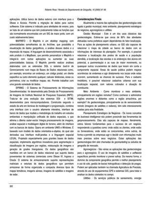 Roberto Rosa / Revista do Departamento de Geografia, 16 (2005) 81-90.
88
aplicações. Utiliza banco de dados externo com interface para o
Dbase e Access. Permite a migração de dados para outros
softwares. Este sistema é indicado para atividades de ensino, pois
se trata de um sistema que tem praticamente todas as funções que
são normalmente encontradas em um SIG de maior porte, com um
custo relativamente baixo.
MAPINFO - O MapInfo é um desktop mapping, com
potencialidades semelhantes às do ArcView, que possibilita a
visualização de dados geográficos, a análise desses dados e a
impressão de mapas. A linguagem de desenvolvimento associada a
este produto é o MapBasic, que permite personalizar o MapInfo e
integrá-lo com outras aplicações ou aumentar as suas
potencialidades básicas. O MapInfo permite realizar análises
elaboradas com as extensões SQL e sistema buid-in de
Gerenciamento num mapa de Bases de Dados relacionais como,
por exemplo, encontrar um endereço, um código postal, um cliente
especifico ou outro elemento qualquer; calcular distâncias, áreas ou
perímetros; criar ou modificar mapas; etc. Permite trabalhar com
uma grande variedade de dados.
SPRING - O Sistema de Processamento de Informações
Georeferenciadas foi desenvolvido pela Divisão de Processamento
de Imagens do Instituto Nacional de Pesquisas Espaciais (INPE).
Trata-se de uma evolução dos sistemas SGI e SITIM,
desenvolvidos para microcomputadores. Construído segundo o
estado da arte em técnicas de modelagem e programação, combina
uma interface com o usuário altamente interativa, interface de
banco de dados que modela a metodologia de trabalho em estudos
ambientais e manipulação unificada de dados espaciais, o que
elimina o dilema raster-vector. Integra processamento de imagens,
análise espacial e modelagem digital do terreno, além de interface
com os bancos de dados. Opera em ambiente UNIX e Windows. É
baseado num modelo de dados orientados-a-objetos, do qual são
derivadas sua interface multi-janelas e a linguagem espacial
LEGAL. Projetado especialmente para grandes bases de dados
espaciais, implementa algoritmos inovadores para segmentação e
classificação de imagens por regiões, restauração de imagens e
geração de grades triangulares. Os dados geográficos são
mantidos em um banco de dados relacional que suporta dados
provenientes de sistemas comerciais como Dbase IV, Ingress e
Oracle. O sistema de armazenamento suporta representações
matriciais e vetoriais de dados geográficos que permitem
armazenar de forma organizada e compacta diversos tipos de
mapas temáticos, imagens aéreas, imagens de satélites e imagens
de radar.
Considerações Finais
Atualmente a maioria das aplicações das geotecnologias está
ligada à gestão municipal, meio ambiente, planejamento estratégico
de negócios, agronegócios e utilities.
Gestão Municipal - Este é um dos usos clássicos das
geotecnologias. Estima-se que cerca de 80% das atividades
efetuadas numa prefeitura sejam dependentes do fator localização.
Para as ações de planejamento urbano, os GIS são capazes de
relacionar o mapa da cidade ao banco de dados com as
informações de interesse do planejador. Por exemplo, é possível
relacionar a localização dos postos de saúde e a população
atendida, a localização das escolas e os endereços dos alunos em
potencial, a pavimentação e as ruas de maior movimento, ou
quaisquer outros cruzamentos de dados que levem em conta a
componente espacial. Áreas de saúde pública podem mapear
ocorrências de endemias e agir diretamente nos locais onde estas
ocorrem, aumentando as chances de sucesso. Para o cadastro
imobiliário, é possível relacionar cadastros urbanos com sua
localização espacial, com valores cobrados e situação do
contribuinte.
Meio Ambiente - Como monitorar o meio ambiente,
principalmente em regiões remotas? Como conhecer e administrar
regiões enormes e distantes como a região amazônica, por
exemplo? As geotecnologias, principalmente as de sensoriamento
remoto (imagens de satélites e radares), têm sido intensivamente
usadas para esta finalidade.
Planejamento Estratégico de Negócios - Os novos conceitos
de business intelligence não podem prescindir das ferramentas de
geoprocessamento. Elas são capazes de mapear, literalmente,
vários fatores fundamentais para o sucesso de um negócio,
respondendo a questões como: onde estão os clientes, onde estão
os fornecedores, onde estão os concorrentes, entre outros, de
forma a permitir às empresas agir e decidir com informações muito
mais precisas sobre seus negócios. Estas aplicações das
geotecnologias têm sido chamadas de geomarketing ou estudos de
geografia de mercado.
Agronegócios - São várias as aplicações das geotecnologias
para o agronegócio. O uso de imagens de satélites e softwares
específicos permite monitorar e prever safras. Da mesma forma, o
domínio da componente geográfica permite o melhor planejamento
e uso do solo, gestão de bacias hidrográficas e detecção de pragas.
Podem ser aplicadas também na chamada Agricultura de Precisão,
através do uso de equipamentos GPS e sistemas GIS, para tratar e
analisar os dados coletados no campo.
Utilities - Os serviços públicos de saneamento, energia
 