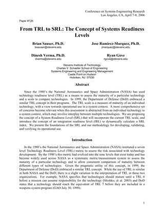 Conference on Systems Engineering Research
Los Angeles, CA, April 7-8, 2006
1
Paper #126
From TRL to SRL: The Concept of Systems Readiness
Levels
Brian Sauser, Ph.D.
bsauser@stevens.edu
Dinesh Verma, Ph.D.
dverma@stevens.edu
Jose Ramirez-Marquez, Ph.D.
jmarquez@stevens.edu
Ryan Gove
rgove@stevens.edu
Stevens Institute of Technology
Charles V. Schaefer School of Engineering
Systems Engineering and Engineering Management
Castle Point on Hudson
Hoboken, NJ 07030
Abstract
Since the 1980’s the National Aeronautics and Space Administration (NASA) has used
technology readiness level (TRL) as a means to assess the maturity of a particular technology
and a scale to compare technologies. In 1999, the Department of Defense (DoD) embraced a
similar TRL concept in their programs. The TRL scale is a measure of maturity of an individual
technology, with a view towards operational use in a system context. A more comprehensive set
of concerns become relevant when this assessment is abstracted from an individual technology to
a system context, which may involve interplay between multiple technologies. We are proposing
the concept of a System Readiness Level (SRL) that will incorporate the current TRL scale, and
introduce the concept of an integration readiness level (IRL) to dynamically calculate a SRL
index. We present the foundations of the SRL and our methodology for developing, validating,
and verifying its operational use.
Introduction
In the 1980’s the National Aeronautics and Space Administration (NASA) instituted a seven
level Technology Readiness Level (TRL) metric to assess the risk associated with technology
development. By the 1990’s this metric had evolved into the nine levels that exist today and has
become widely used across NASA as a systematic metric/measurement system to assess the
maturity of a particular technology and to allow consistent comparison of maturity between
different types of technologies. Given the pragmatic utility of this concept, in 1999, the
Department of Defense (DoD) embraced a similar TRL concept. While the use of TRL is similar
in both NASA and the DoD, there is a slight variation in the interpretation of TRL in these two
organizations. For example, NASA specifies that technologies should mature until a TRL 6
before a mission can assume responsibility for the technology (Shishko, et al. 2003) and DoD
states that a technology should reach the equivalent of TRL 7 before they are included in a
weapons system program (GAO July 30, 1999).
 