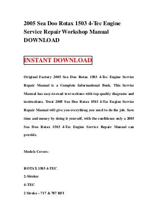 2005 Sea Doo Rotax 1503 4-Tec Engine
Service Repair Workshop Manual
DOWNLOAD


INSTANT DOWNLOAD

Original Factory 2005 Sea Doo Rotax 1503 4-Tec Engine Service

Repair Manual is a Complete Informational Book. This Service

Manual has easy-to-read text sections with top quality diagrams and

instructions. Trust 2005 Sea Doo Rotax 1503 4-Tec Engine Service

Repair Manual will give you everything you need to do the job. Save

time and money by doing it yourself, with the confidence only a 2005

Sea Doo Rotax 1503 4-Tec Engine Service Repair Manual can

provide.



Models Covers:



ROTAX 1503 4-TEC

2-Strokes

4-TEC

2 Stroke – 717 & 787 RFI
 