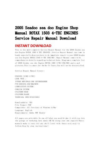  
 
 
 
2005 Seadoo sea doo Engine Shop
Manual ROTAX 1503 4-TEC ENGINES
Service Repair Manual Download
INSTANT DOWNLOAD 
This is the most complete Service Repair Manual for the 2005 Seadoo sea
doo Engine ROTAX 1503 4-TEC ENGINES .Service Repair Manual can come in
handy especially when you have to do immediate repair to your 2005 Seadoo
sea doo Engine ROTAX 1503 4-TEC ENGINES .Repair Manual comes with
comprehensive details regarding technical data. Diagrams a complete list
of 2005 Seadoo sea doo Engine ROTAX 1503 4-TEC ENGINES parts and
pictures.This is a must for the Do-It-Yours.You will not be dissatisfied.
Service Repair Manual Covers:
ENGINES (1503 4-TEC)
LEAK TEST .
INTAKE MANIFOLD AND SUPERCHARGER
PTO HOUSING AND MAGNETO
LUBRICATION SYSTEM.
COOLING SYSTEM
CYLINDER HEAD
CYLINDER BLOCK
TECHNICAL SPECIFICATIONS
Downloadable: YES
File Format: PDF
Compatible: All Versions of Windows & Mac
Language: English
Requirements: Adobe PDF Reader
All pages are printable.So run off what you need & take it with you into
the garage or workshop.Save money $$ By doing your own repairs!These
manuals make it easy for any skill level with these very easy to
follow.Step by step instructions!
 