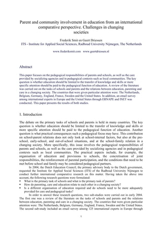 1
Parent and community involvement in education from an international
comparative perspective. Challenges in changing
societies
Frederik Smit en Geert Driessen
ITS - Institute for Applied Social Sciences, Radboud University Nijmegen, The Netherlands
www.frederiksmit.com www.geertdriessen.nl
Abstract
This paper focuses on the pedagogical responsibilities of parents and schools, as well as the care
provided by socializing agencies and in pedagogical contexts such as local communities. The key
question is whether education should be limited to the transfer of knowledge and skills or more
specific attention should be paid to the pedagogical function of education. A review of the literature
was carried out on the tasks of schools and parents and the relations between education, parenting and
care in a changing society. The countries that were given particular attention were: The Netherlands,
Belgium, Germany, England, France, Sweden and the United States. In addition, an email survey
among international experts in Europe and the United States through ERNAPE and INET was
conducted. This paper presents the results of both studies.
1. Introduction
The debate on the primary tasks of schools and parents is held in many countries. The key
question is whether education should be limited to the transfer of knowledge and skills or
more specific attention should be paid to the pedagogical function of education. Another
question is what practical consequences such a pedagogical focus may have. This contribution
on school-parent relations does not only look at school-internal factors, but also at the pre-
school, early-school, and out-of-school situations, and at the school-family relation in a
changing society. More specifically, this issue involves the pedagogical responsibilities of
parents and schools, as well as the care provided by socializing agencies and in pedagogical
contexts such as local communities. The practical aspects include, for example, the
organisation of education and provisions to schools, the concretisation of joint
responsibilities, the reinforcement of parental participation, and the conditions that need to be
met before school and family may be considered pedagogical partners.
In 2004, the Dutch Education Council, the primary advisory body to the Dutch government,
requested the Institute for Applied Social Sciences (ITS) of the Radboud University Nijmegen to
conduct further international comparative research on this matter. Having taken the above into
account, the following research questions were formulated:
ƒ What is the primary task of schools and what is the primary task of parents?
ƒ How do parenting, care and education relate to each other in a changing society?
ƒ Is a different organisation of education required and do schools need to be more adequately
provided for care and pedagogical tasks?
In order to answer these research questions, two sub-studies were carried out in early 2004.
The first one was a review of the literature on the tasks of schools and parents and the relations
between education, parenting and care in a changing society. The countries that were given particular
attention were: The Netherlands, Belgium, Germany, England, France, Sweden and the United States.
The second sub-study included an email survey among 125 international experts in Europe through
 