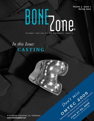 Vo l u m e 4 Is s u e 1
                                                                            Sp r i n g 2 0 0 5




                     BONEZone
                      Strategic Sourcing for the Orthopaedic Industry
                                                                        ®




     In this Issue:
        CASTING




                                                                        s s 5 ology
                                                                       i 0 hn
                                                                    m 0 Tec e
                                                                  t 2 g & enc
                                                              n’
                                                            o C turinonfer 005
                                                         D Eufac d C , 2                          US
                                                                                                    A
                                                               TMan on an -22             noi
                                                                                              s

                                                            Mdic ositi 21         ,I
                                                                                     l li

A Knowledge Enterprises, Inc. Publication                Oopae Exp ne       em
                                                                              on
                                                                                 t

www.orthosupplier.com
                                                        Or
                                                          h
                                                          t        JuRos
 