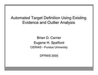Automated Target Deﬁnition Using Existing
     Evidence and Outlier Analysis


             Brian D. Carrier
            Eugene H. Spafford
          CERIAS - Purdue University

                DFRWS 2005
 