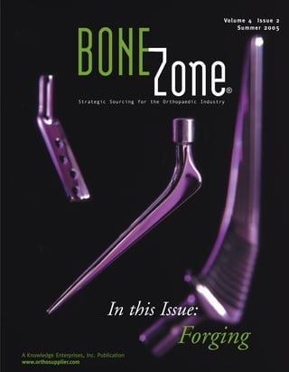 Vo l u m e 4 Is s u e 2
                                                                           Su m m e r 2 0 0 5




                     BONEZone
                      Strategic Sourcing for the Orthopaedic Industry
                                                                        ®




                                 In this Issue:
                                                     Forging
A Knowledge Enterprises, Inc. Publication
www.orthosupplier.com
 
