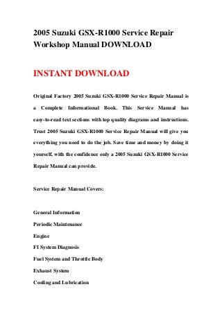 2005 Suzuki GSX-R1000 Service Repair
Workshop Manual DOWNLOAD
INSTANT DOWNLOAD
Original Factory 2005 Suzuki GSX-R1000 Service Repair Manual is
a Complete Informational Book. This Service Manual has
easy-to-read text sections with top quality diagrams and instructions.
Trust 2005 Suzuki GSX-R1000 Service Repair Manual will give you
everything you need to do the job. Save time and money by doing it
yourself, with the confidence only a 2005 Suzuki GSX-R1000 Service
Repair Manual can provide.
Service Repair Manual Covers:
General Information
Periodic Maintenance
Engine
FI System Diagnosis
Fuel System and Throttle Body
Exhaust System
Cooling and Lubrication
 