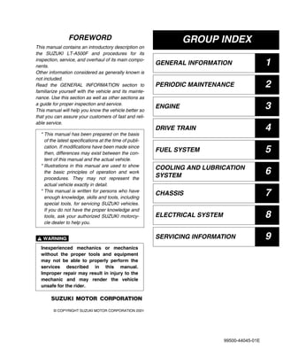 GROUP INDEX
GENERAL INFORMATION 1
PERIODIC MAINTENANCE 2
ENGINE 3
DRIVE TRAIN 4
FUEL SYSTEM 5
COOLING AND LUBRICATION
SYSTEM
6
CHASSIS 7
ELECTRICAL SYSTEM 8
SERVICING INFORMATION 9
FOREWORD
This manual contains an introductory description on
the SUZUKI LT-A500F and procedures for its
inspection, service, and overhaul of its main compo-
nents.
Other information considered as generally known is
not included.
Read the GENERAL INFORMATION section to
familiarize yourself with the vehicle and its mainte-
nance. Use this section as well as other sections as
a guide for proper inspection and service.
This manual will help you know the vehicle better so
that you can assure your customers of fast and reli-
able service.
#
© COPYRIGHT SUZUKI MOTOR CORPORATION 2001
* This manual has been prepared on the basis
of the latest specifications at the time of publi-
cation. If modifications have been made since
then, differences may exist between the con-
tent of this manual and the actual vehicle.
* Illustrations in this manual are used to show
the basic principles of operation and work
procedures. They may not represent the
actual vehicle exactly in detail.
* This manual is written for persons who have
enough knowledge, skills and tools, including
special tools, for servicing SUZUKI vehicles.
If you do not have the proper knowledge and
tools, ask your authorized SUZUKI motorcy-
cle dealer to help you.
Inexperienced mechanics or mechanics
without the proper tools and equipment
may not be able to properly perform the
services described in this manual.
Improper repair may result in injury to the
mechanic and may render the vehicle
unsafe for the rider.
99500-44045-01E
 