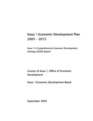 Kaua`i Economic Development Plan 
2005 – 2015 
Kaua`i’s Comprehensive Economic Development 
Strategy (CEDS) Report 
County of Kaua`i, Office of Economic 
Development 
Kaua`i Economic Development Board 
September 2004 
 