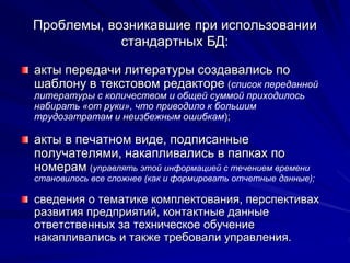 Проблемы, возникавшие при использовании
стандартных БД:
акты передачи литературы создавались по
шаблону в текстовом редакторе (список переданной
литературы с количеством и общей суммой приходилось
набирать «от руки», что приводило к большим
трудозатратам и неизбежным ошибкам);
акты в печатном виде, подписанные
получателями, накапливались в папках по
номерам (управлять этой информацией с течением времени
становилось все сложнее (как и формировать отчетные данные);
сведения о тематике комплектования, перспективах
развития предприятий, контактные данные
ответственных за техническое обучение
накапливались и также требовали управления.
 