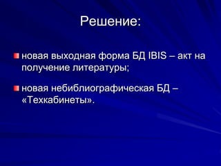 Решение:
новая выходная форма БД IBIS – акт на
получение литературы;
новая небиблиографическая БД –
«Техкабинеты».
 