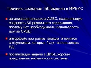Причины создания БД именно в ИРБИС:
организация внедрила АИБС, позволяющую
создавать БД различного содержания,
поэтому нет необходимости использовать
другие СУБД;
интерфейс программы знаком и понятен
сотрудникам, которые будут использовать
БД;
постановщик задачи в ДИБЦ хорошо
представлял возможности системы.
 