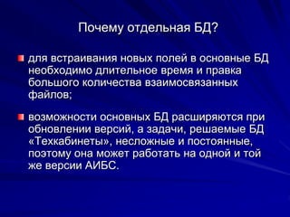 Почему отдельная БД?
для встраивания новых полей в основные БД
необходимо длительное время и правка
большого количества взаимосвязанных
файлов;
возможности основных БД расширяются при
обновлении версий, а задачи, решаемые БД
«Техкабинеты», несложные и постоянные,
поэтому она может работать на одной и той
же версии АИБС.
 