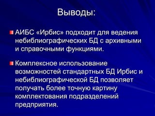 Выводы:
АИБС «Ирбис» подходит для ведения
небиблиографических БД с архивными
и справочными функциями.
Комплексное использование
возможностей стандартных БД Ирбис и
небиблиографической БД позволяет
получать более точную картину
комплектования подразделений
предприятия.
 