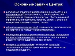 Основные задачи Центра:
регулярное справочно-информационное обеспечение
специалистов Красноярской ж.д., необходимое для
формирования технической политики, обеспечивающей
эффективную и безопасную работу дороги и решения
конкретных производственных задач;
обеспечение пользователей технической, экономической
и инструктивно-методической литературой;
обобщение, распространение и пропаганда передового
производственного опыта по основным направлениям
развития железнодорожного транспорта;
контроль за внедрением технических новшеств,
заимствованных из информационных источников, на
предприятиях дороги.
 