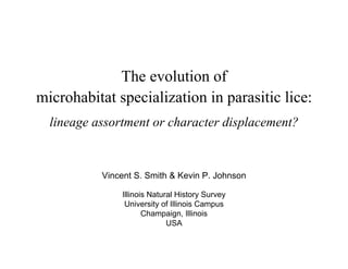 The evolution of
microhabitat specialization in parasitic lice:
  lineage assortment or character displacement?


           Vincent S. Smith  Kevin P. Johnson

               Illinois Natural History Survey
                University of Illinois Campus
                      Champaign, Illinois
                             USA
 