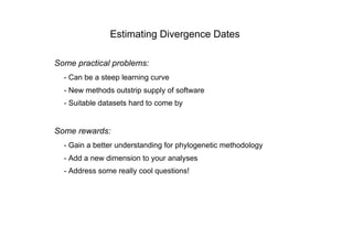 Estimating Divergence Dates

Some practical problems:
  - Can be a steep learning curve
  - New methods outstrip supply of software
  - Suitable datasets hard to come by


Some rewards:
  - Gain a better understanding for phylogenetic methodology
  - Add a new dimension to your analyses
  - Address some really cool questions!
 