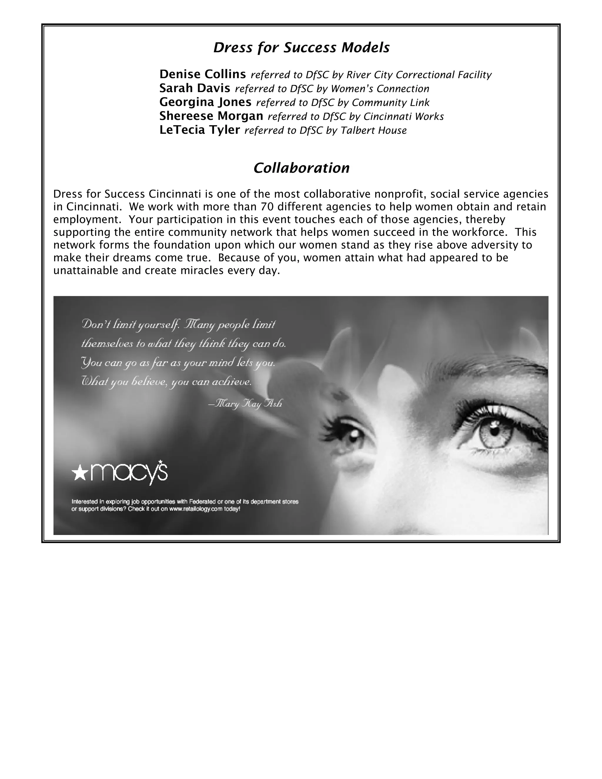 Dress for Success Models
Denise Collins referred to DfSC by River City Correctional Facility
Sarah Davis referred to DfSC by Women’s Connection
Georgina Jones referred to DfSC by Community Link
Shereese Morgan referred to DfSC by Cincinnati Works
LeTecia Tyler referred to DfSC by Talbert House
Collaboration
Dress for Success Cincinnati is one of the most collaborative nonprofit, social service agencies
in Cincinnati. We work with more than 70 different agencies to help women obtain and retain
employment. Your participation in this event touches each of those agencies, thereby
supporting the entire community network that helps women succeed in the workforce. This
network forms the foundation upon which our women stand as they rise above adversity to
make their dreams come true. Because of you, women attain what had appeared to be
unattainable and create miracles every day.
 