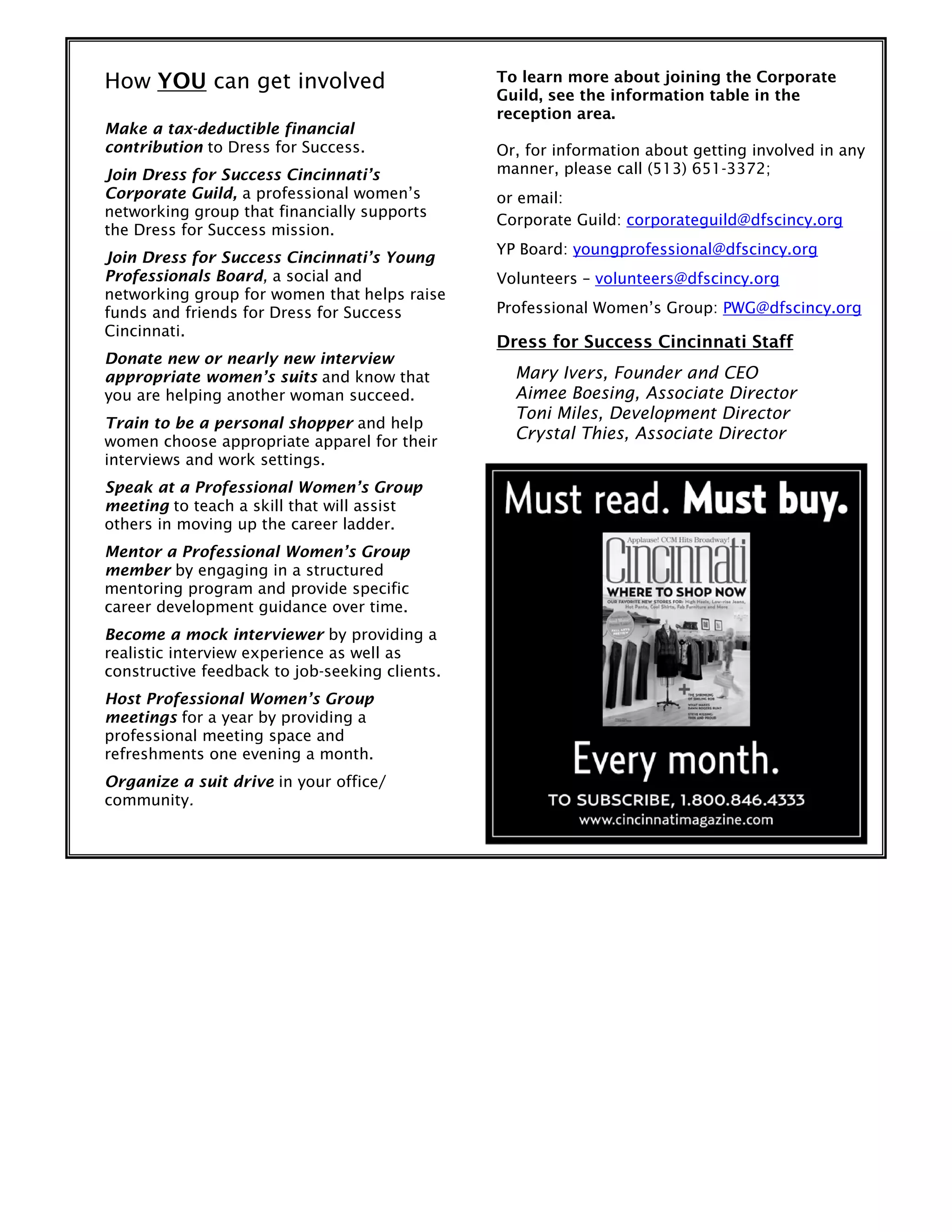 How YOU can get involved
Make a tax-deductible financial
contribution to Dress for Success.
Join Dress for Success Cincinnati’s
Corporate Guild, a professional women’s
networking group that financially supports
the Dress for Success mission.
Join Dress for Success Cincinnati’s Young
Professionals Board, a social and
networking group for women that helps raise
funds and friends for Dress for Success
Cincinnati.
Donate new or nearly new interview
appropriate women’s suits and know that
you are helping another woman succeed.
Train to be a personal shopper and help
women choose appropriate apparel for their
interviews and work settings.
Speak at a Professional Women’s Group
meeting to teach a skill that will assist
others in moving up the career ladder.
Mentor a Professional Women’s Group
member by engaging in a structured
mentoring program and provide specific
career development guidance over time.
Become a mock interviewer by providing a
realistic interview experience as well as
constructive feedback to job-seeking clients.
Host Professional Women’s Group
meetings for a year by providing a
professional meeting space and
refreshments one evening a month.
Organize a suit drive in your office/
community.
To learn more about joining the Corporate
Guild, see the information table in the
reception area.
Or, for information about getting involved in any
manner, please call (513) 651-3372;
or email:
Corporate Guild: corporateguild@dfscincy.org
YP Board: youngprofessional@dfscincy.org
Volunteers – volunteers@dfscincy.org
Professional Women’s Group: PWG@dfscincy.org
Dress for Success Cincinnati Staff
Mary Ivers, Founder and CEO
Aimee Boesing, Associate Director
Toni Miles, Development Director
Crystal Thies, Associate Director
 