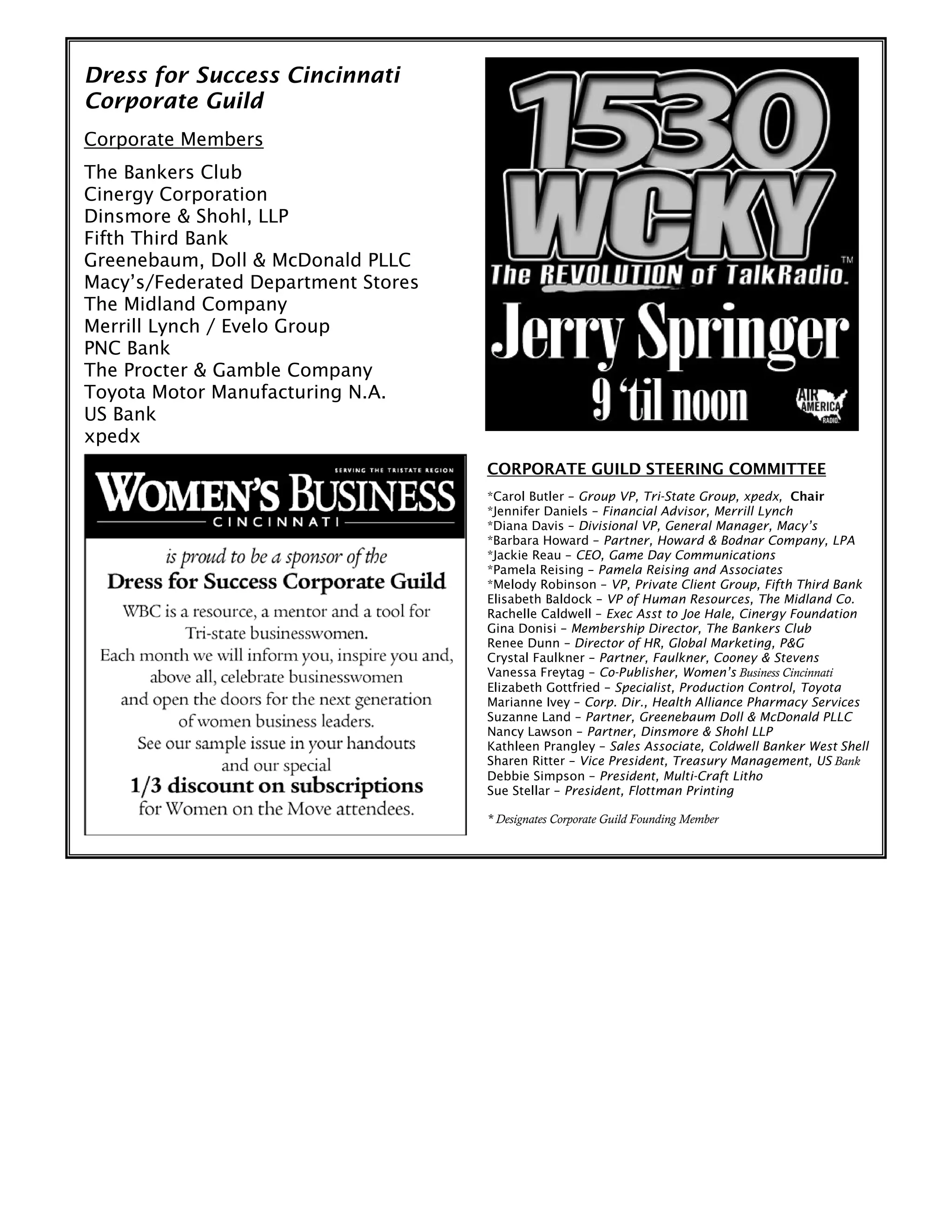 Dress for Success Cincinnati
Corporate Guild
Corporate Members
The Bankers Club
Cinergy Corporation
Dinsmore & Shohl, LLP
Fifth Third Bank
Greenebaum, Doll & McDonald PLLC
Macy’s/Federated Department Stores
The Midland Company
Merrill Lynch / Evelo Group
PNC Bank
The Procter & Gamble Company
Toyota Motor Manufacturing N.A.
US Bank
xpedx
CORPORATE GUILD STEERING COMMITTEE
*Carol Butler – Group VP, Tri-State Group, xpedx, Chair
*Jennifer Daniels – Financial Advisor, Merrill Lynch
*Diana Davis – Divisional VP, General Manager, Macy’s
*Barbara Howard – Partner, Howard & Bodnar Company, LPA
*Jackie Reau – CEO, Game Day Communications
*Pamela Reising – Pamela Reising and Associates
*Melody Robinson – VP, Private Client Group, Fifth Third Bank
Elisabeth Baldock – VP of Human Resources, The Midland Co.
Rachelle Caldwell – Exec Asst to Joe Hale, Cinergy Foundation
Gina Donisi – Membership Director, The Bankers Club
Renee Dunn – Director of HR, Global Marketing, P&G
Crystal Faulkner – Partner, Faulkner, Cooney & Stevens
Vanessa Freytag – Co-Publisher, Women’s Business Cincinnati
Elizabeth Gottfried – Specialist, Production Control, Toyota
Marianne Ivey – Corp. Dir., Health Alliance Pharmacy Services
Suzanne Land – Partner, Greenebaum Doll & McDonald PLLC
Nancy Lawson – Partner, Dinsmore & Shohl LLP
Kathleen Prangley – Sales Associate, Coldwell Banker West Shell
Sharen Ritter – Vice President, Treasury Management, US Bank
Debbie Simpson – President, Multi-Craft Litho
Sue Stellar – President, Flottman Printing
* Designates Corporate Guild Founding Member
 