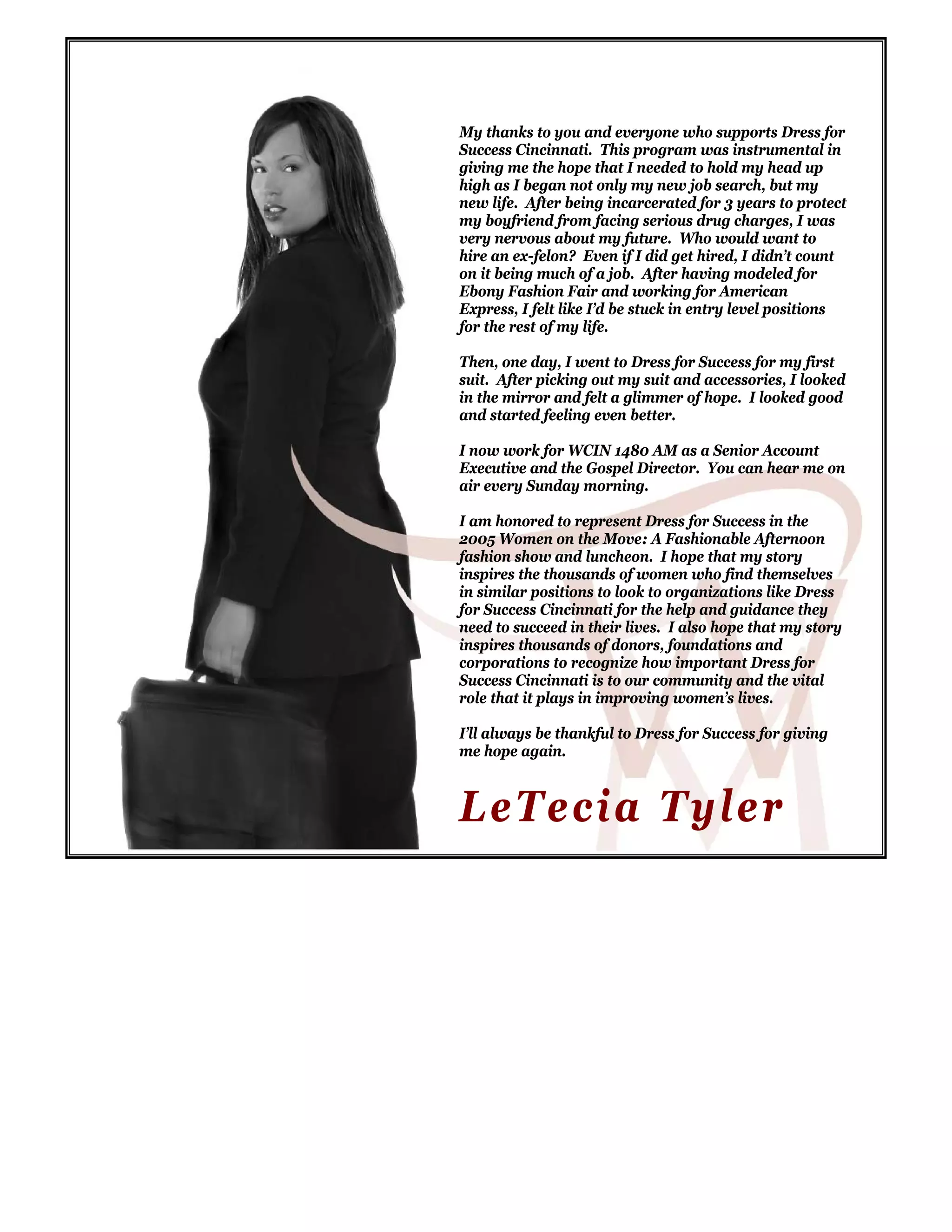 My thanks to you and everyone who supports Dress for
Success Cincinnati. This program was instrumental in
giving me the hope that I needed to hold my head up
high as I began not only my new job search, but my
new life. After being incarcerated for 3 years to protect
my boyfriend from facing serious drug charges, I was
very nervous about my future. Who would want to
hire an ex-felon? Even if I did get hired, I didn’t count
on it being much of a job. After having modeled for
Ebony Fashion Fair and working for American
Express, I felt like I’d be stuck in entry level positions
for the rest of my life.
Then, one day, I went to Dress for Success for my first
suit. After picking out my suit and accessories, I looked
in the mirror and felt a glimmer of hope. I looked good
and started feeling even better.
I now work for WCIN 1480 AM as a Senior Account
Executive and the Gospel Director. You can hear me on
air every Sunday morning.
I am honored to represent Dress for Success in the
2005 Women on the Move: A Fashionable Afternoon
fashion show and luncheon. I hope that my story
inspires the thousands of women who find themselves
in similar positions to look to organizations like Dress
for Success Cincinnati for the help and guidance they
need to succeed in their lives. I also hope that my story
inspires thousands of donors, foundations and
corporations to recognize how important Dress for
Success Cincinnati is to our community and the vital
role that it plays in improving women’s lives.
I’ll always be thankful to Dress for Success for giving
me hope again.
LeTecia Tyler
 