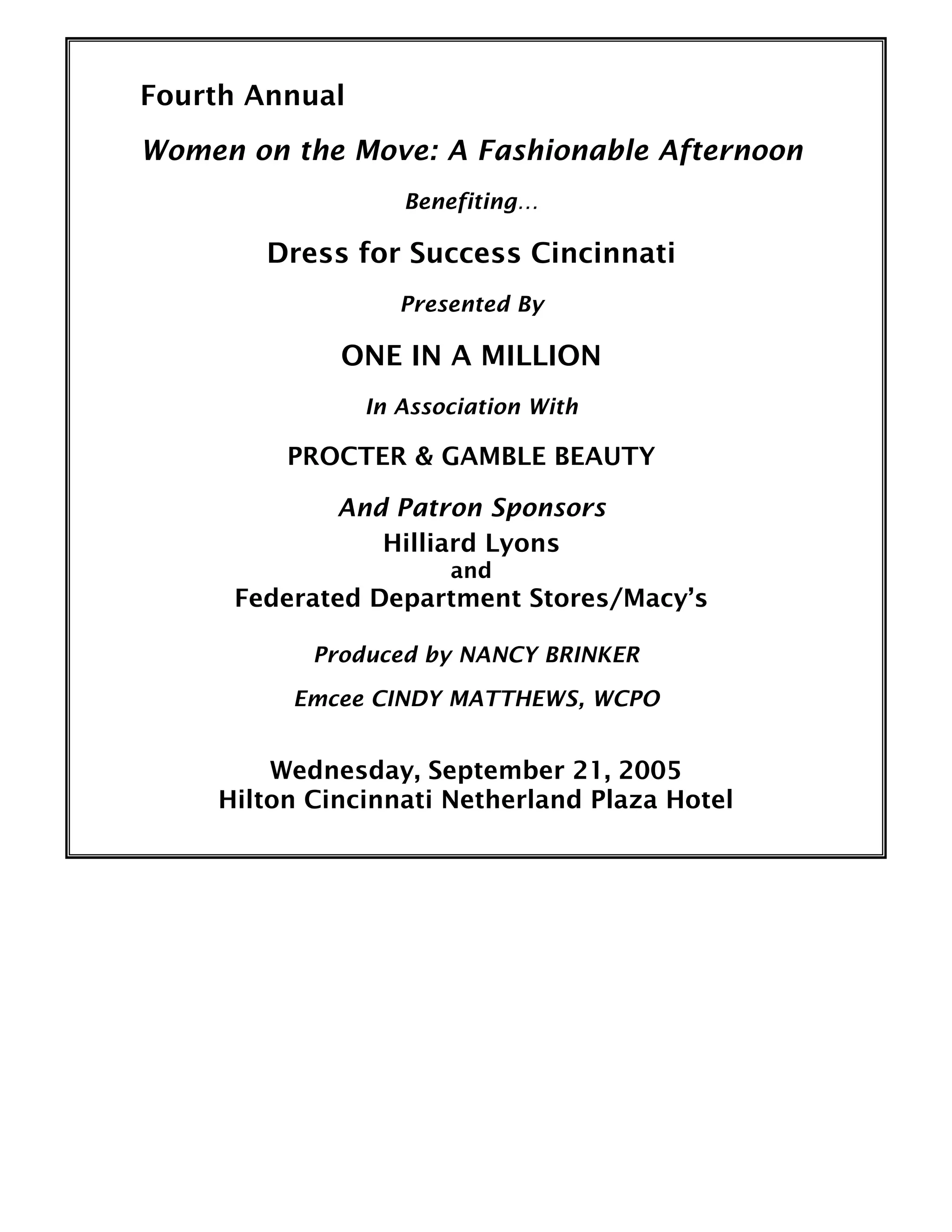 Fourth Annual
Women on the Move: A Fashionable Afternoon
Benefiting…
Dress for Success Cincinnati
Presented By
ONE IN A MILLION
In Association With
PROCTER & GAMBLE BEAUTY
And Patron Sponsors
Hilliard Lyons
and
Federated Department Stores/Macy’s
Produced by NANCY BRINKER
Emcee CINDY MATTHEWS, WCPO
Wednesday, September 21, 2005
Hilton Cincinnati Netherland Plaza Hotel
 