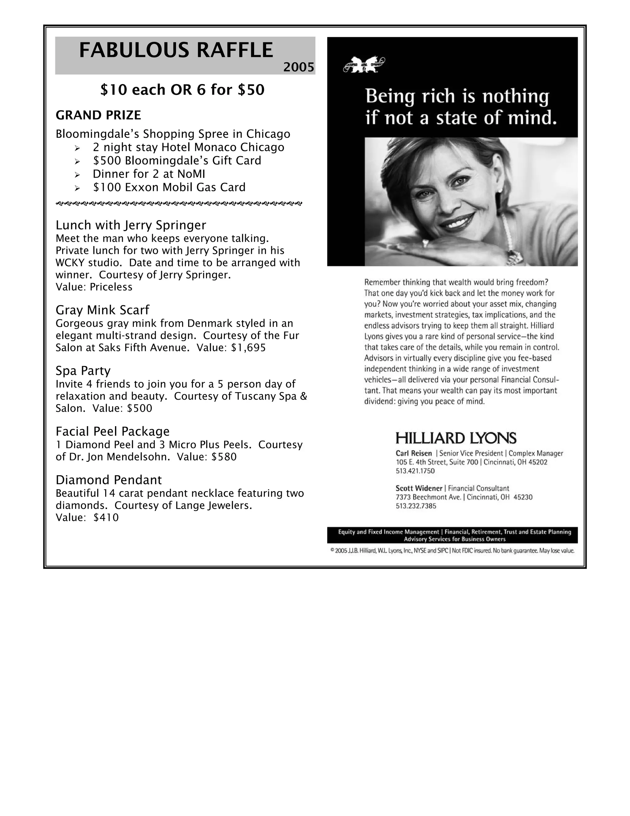 FFAABBUULLOOUUSS RRAAFFFFLLEE
$10 each OR 6 for $50
GRAND PRIZE
Bloomingdale’s Shopping Spree in Chicago
2 night stay Hotel Monaco Chicago
$500 Bloomingdale’s Gift Card
Dinner for 2 at NoMI
$100 Exxon Mobil Gas Card
Lunch with Jerry Springer
Meet the man who keeps everyone talking.
Private lunch for two with Jerry Springer in his
WCKY studio. Date and time to be arranged with
winner. Courtesy of Jerry Springer.
Value: Priceless
Gray Mink Scarf
Gorgeous gray mink from Denmark styled in an
elegant multi-strand design. Courtesy of the Fur
Salon at Saks Fifth Avenue. Value: $1,695
Spa Party
Invite 4 friends to join you for a 5 person day of
relaxation and beauty. Courtesy of Tuscany Spa &
Salon. Value: $500
Facial Peel Package
1 Diamond Peel and 3 Micro Plus Peels. Courtesy
of Dr. Jon Mendelsohn. Value: $580
Diamond Pendant
Beautiful 14 carat pendant necklace featuring two
diamonds. Courtesy of Lange Jewelers.
Value: $410
22000055
 