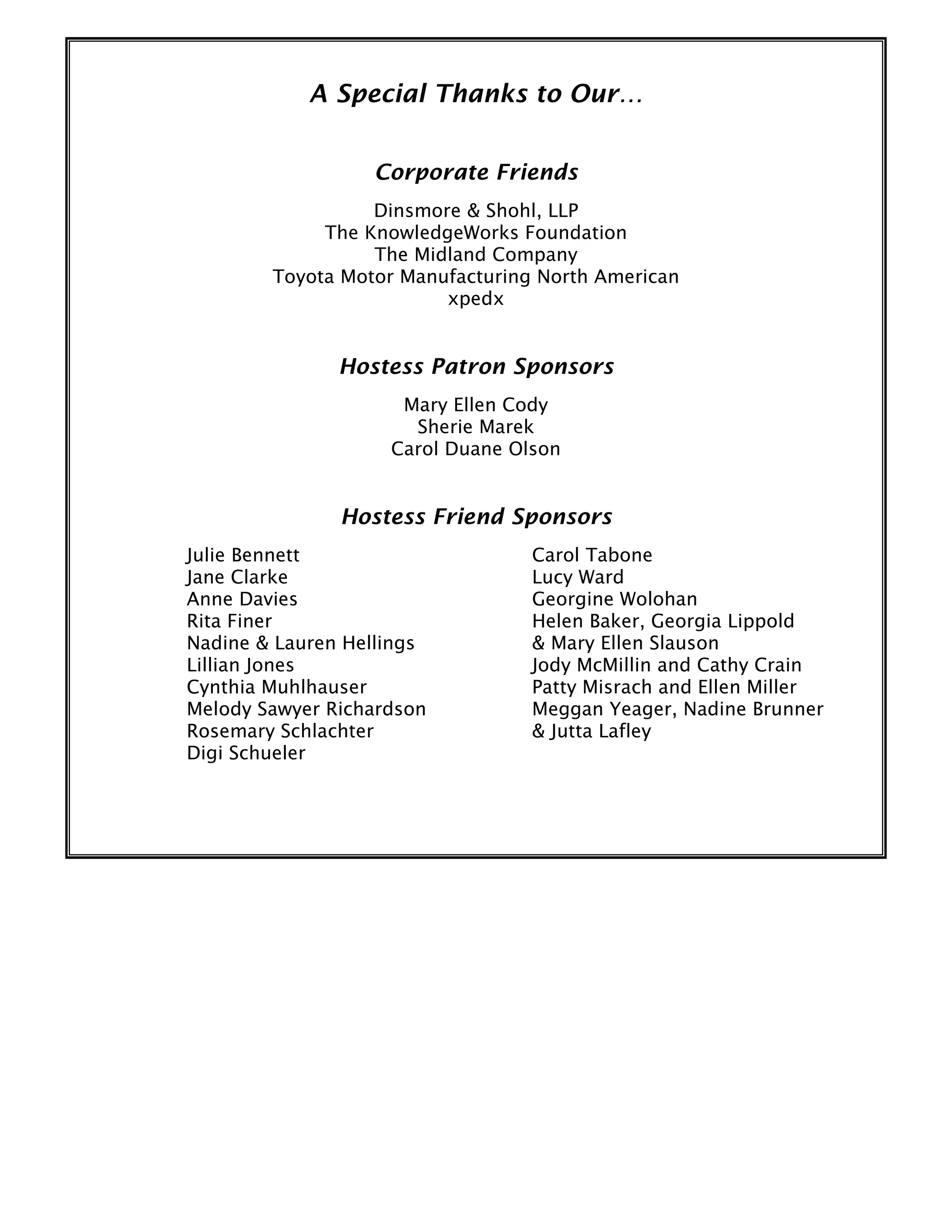 A Special Thanks to Our…
Corporate Friends
Dinsmore & Shohl, LLP
The KnowledgeWorks Foundation
The Midland Company
Toyota Motor Manufacturing North American
xpedx
Hostess Patron Sponsors
Mary Ellen Cody
Sherie Marek
Carol Duane Olson
Hostess Friend Sponsors
Julie Bennett
Jane Clarke
Anne Davies
Rita Finer
Nadine & Lauren Hellings
Lillian Jones
Cynthia Muhlhauser
Melody Sawyer Richardson
Rosemary Schlachter
Digi Schueler
Carol Tabone
Lucy Ward
Georgine Wolohan
Helen Baker, Georgia Lippold
& Mary Ellen Slauson
Jody McMillin and Cathy Crain
Patty Misrach and Ellen Miller
Meggan Yeager, Nadine Brunner
& Jutta Lafley
 