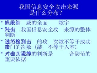 我国信息安全攻击来源 是什么分布？  尚未有权威的全面统计数字 缺少对我国信息安全攻击来源的整体判断 通过网络检测的攻击次数不等于成功攻击的次数（敲门不等于入室） 对攻击来源的判断是实现综合防范的重要依据 