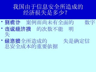 我国由于信息安全所造成的 经济损失是多少？  只有个别案例而尚未有全面的统计数字 （成功）攻击的次数不能说明经济损失 信息安全所造成的经济损失是确定信息安全成本的重要依据 