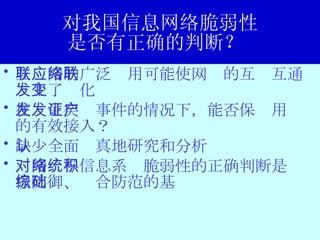 对我国信息网络脆弱性 是否有正确的判断？  互联网的广泛应用可能使网络的互联互通发生了变化 在发生突发事件的情况下，能否保证用户的有效接入？ 缺少全面认真地研究和分析 对网络与信息系统脆弱性的正确判断是积极防御、综合防范的基础 