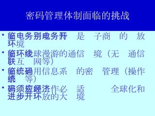密码管理体制面临的挑战 面临电子政务特别是电子商务的开放环境 面临全球漫游的通信环境（无线通信、互联网等） 面临通用信息系统的密码管理（操作系统等） 密码管理工作必须适应经济全球化和进一步开放的大环境 