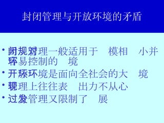 封闭管理与开放环境的矛盾 封闭管理一般适用于规模相对小并容易控制的环境 开放环境是面向全社会的大环境 管理上往往表现出力不从心 过分管理又限制了发展 