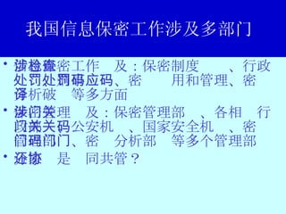 我国信息保密工作涉及多部门  信息保密工作涉及：保密制度检查、行政处罚、刑事处罚、密码应用和管理、密码分析破译等多方面 保密管理涉及：保密管理部门、各相关行政部门、公安机关、国家安全机关、密码管理部门、密码分析部门等多个管理部门 分家还是协同共管？  