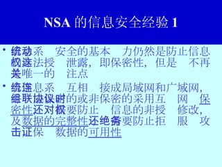 NSA 的信息安全经验 1 信息系统安全的基本动力仍然是防止信息的非法授权泄露，即保密性，但是这不再是唯一的关注点 当信息系统互相连接成局域网和广域网，并组成保密的或非保密的采用互联网协议时，除了 保密性 ，还需要防止对信息的非授权修改，及 数据的完整性 ；还需要防止拒绝服务攻击，保证数据的 可用性 