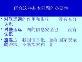 研究这些基本问题的必要性 对互联网的作用和影响远远没有充分认识 对基于互联网的信息安全也远远没有充分认识 需要适应我国信息化发展和国家安全的需求，不断探索和创新 