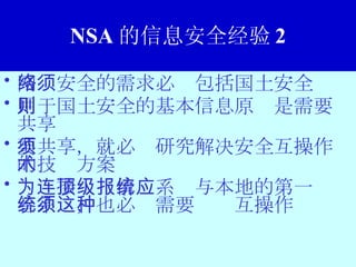 NSA 的信息安全经验 2 网络安全的需求必须包括国土安全 用于国土安全的基本信息原则是需要共享 要共享，就必须研究解决安全互操作的技术方案 为连接顶级情报系统与本地的第一应答系统，也必须需要这种互操作 