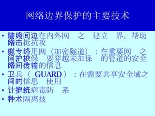 网络边界保护的主要技术 防火墙：在内外网络之间建立边界，帮助网络抵抗攻击 虚拟专用网（加密隧道）：在重要网络之间，以保护要穿越未加保护的管道的安全网络之间的信息传输 卫兵（  GUARD ）：在需要共享安全域之间的信息时使用 计算机病毒防护系统 各种隔离技术 