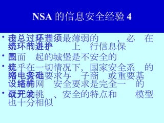 NSA 的信息安全经验 4 攻击总是通过最薄弱的环节，必须在系统的各个环节上进行信息保护 三面围起的城堡是不安全的 几乎在一切情况下，国家安全系统的网络安全要求与电子商务或重要基础设施的网络安全要求是完全一样的 研究的挑战、安全的特点和开发模型也十分相似 