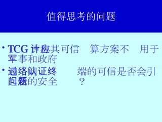 值得思考的问题 TCG 声称其可信计算方案不应用于军事和政府 通过网络认证终端的可信是否会引起新的安全问题？ 