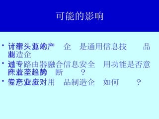 可能的影响 可信计算的牵头企业是通用信息技术产品制造企业 通过路由器融合信息安全专用功能是否意味着产业的垄断趋势？ 信息安全专用产品制造企业如何应对？ 