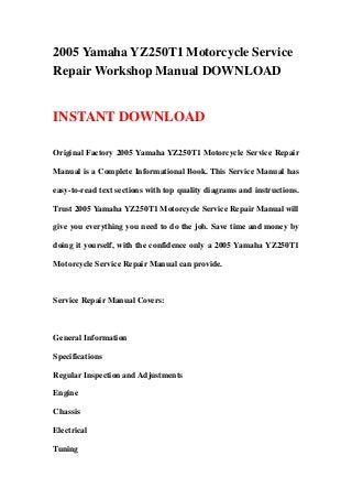 2005 Yamaha YZ250T1 Motorcycle Service
Repair Workshop Manual DOWNLOAD
INSTANT DOWNLOAD
Original Factory 2005 Yamaha YZ250T1 Motorcycle Service Repair
Manual is a Complete Informational Book. This Service Manual has
easy-to-read text sections with top quality diagrams and instructions.
Trust 2005 Yamaha YZ250T1 Motorcycle Service Repair Manual will
give you everything you need to do the job. Save time and money by
doing it yourself, with the confidence only a 2005 Yamaha YZ250T1
Motorcycle Service Repair Manual can provide.
Service Repair Manual Covers:
General Information
Specifications
Regular Inspection and Adjustments
Engine
Chassis
Electrical
Tuning
 