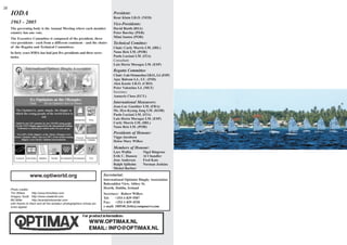 28
     IODA                                                                      President:
                                                                               René Kluin I.R.O. (NED)
     1965 - 2005                                                               Vice-Presidents:
     The governing body is the Annual Meeting where each member                David Booth (RSA)
     country has one vote.                                                     Peter Barclay (PER)
     The Executive Committee is composed of the president, three               Mimi Santos (POR)
     vice-presidents - each from a different continent - and the chairs        Technical Comittee:
     of the Regatta and Technical Committees.                                  Chair: Curly Morris I.M. (IRL)
     In forty years IODA has had just five presidents and three secre-         Nuno Reis I.M. (POR)
     taries.                                                                   Paolo Luciani I.M. (ITA)
                                                                               Consultant:
                                                                               Luis Horta Moragas I.M. (ESP)
                                                                               Regatta Committee
                                                                               Chair: Luis Ormaechea I.R.O., I.J. (ESP)
                                                                               Ajay Balram I.J., I.U. (IND)
                                                                               Alen Kustic I.R.O. (CRO)
                                                                               Peter Valentino I.J. (MLT)
                                                                               Secretary:
                                                                               Amneris Cloos (ECU)
                                                                               International Measurers:
                                                                               Jean-Luc Gauthier I.M. (FRA)
                                                                               Ms. Hyo-Kyung Jang I.M. (KOR)
                                                                               Paolo Luciani I.M. (ITA)
                                                                               Luis Horta Moragas I.M. (ESP)
                                                                               Curly Morris I.M. (IRL)
                                                                               Nuno Reis I.M. (POR)
                                                                               Presidents of Honour:
                                                                               Viggo Jacobsen
                                                                               Helen Mary Wilkes
                                                                               Members of Honour:
                                                                               Lars Wallin          Nigel Ringrose
                                                                               Erik C. Hansen       Al Chandler
                                                                               Jens Andersen        Fred Kats
                                                                               Ralph Sjöholm        Norman Jenkins
                                                                               Michel Barbier

                   www.optiworld.org                                     Secretariat:
                                                                         International Optimist Dinghy Association
                                                                         Balscadden View, Abbey St.
     Photo credits:
                                                                         Howth, Dublin, Ireland
     Tim Wilkes       http://www.timwilkes.com                           Secretary: Robert Wilkes
     Gregory Scott http://www.create3d.com
                                                                         Tel:    +353-1-839 5587
     Bill Miller      http://eventphotocenter.com
     with thanks to them and all the amateur photographers whose pic-    Fax: +353-1-839 4528
     tures appear.                                                       e-mail: 100540.2646@compuserve.com
 