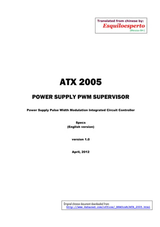 ATX 2005
POWER SUPPLY PWM SUPERVISOR
Power Supply Pulse Width Modulation Integrated Circuit Controller
Specs
(English version)
version 1.0
April, 2012
Translated from chinese by:
Esquiloesperto
(Messias-BH.)
Original chinese document downloaded from:
http://www.4shared.com/office/_E8A5czR/ATX_2005.html
 