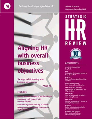Six ways to link training with
business performance
Aligning HR
with overall
business
objectives
STRATEGIC COMMENTARY
Lucy McGee
e-HR
Redesigning the company intranet to
focus HR on “Me”
HOW TO...
Build an effective global knowledge
workforce
PRACTITIONER PROFILE
Irene Cowden, Group 4 Securicor
Q&A: WITH LUISA DELGADO
How do I find HR practitioners, not
HR pretenders?
HR AT WORK
Tying up loose ends in HR: using a
value-adding formula
HR AT WORK
Fairchild Semiconductor's 10 ways to
identify “intrapreneurs”
REWARDS
Rolling out voluntary benefits for
public sector employees
RESEARCH AND RESULTS
More female staff take on
international assignments
November/December 2006
Volume 6, Issue 1
PAGE 20
DEPARTMENTS
Making dynamic changes at Northern Foods
Connecting staff research with
company success
Restructuring talent sourcing at DuPont
Management development strategies at
Fujitsu Services
Defining the strategic agenda for HR
FEATURES
by Ron Vonk
 